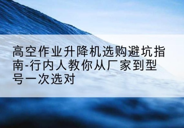 凭祥升降平台厂家-高空作业升降机选购避坑指南-行内人教你从厂家到型号一次选对