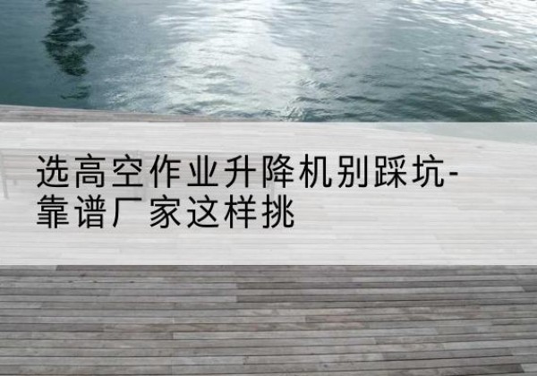 凭祥剪叉式升降机厂家-选高空作业升降机别踩坑-靠谱厂家这样挑