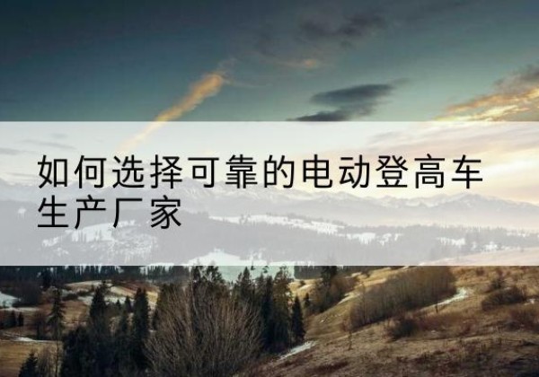 凭祥电动登高车厂家-如何选择可靠的电动登高车生产厂家