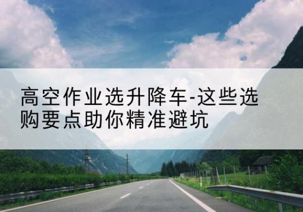 凭祥升降车厂家-高空作业选升降车-这些选购要点助你*避坑