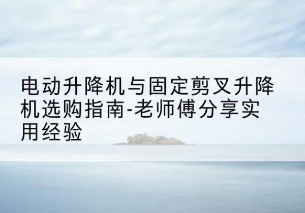 凭祥电动升降机怎么选-电动升降机与固定剪叉升降机选购指南-老师傅分享实用经验