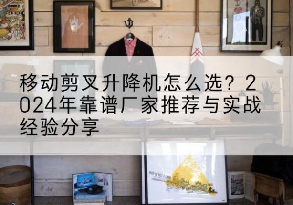 凭祥升降平台厂家推荐-移动剪叉升降机怎么选？2024年靠谱厂家推荐与实战经验分享