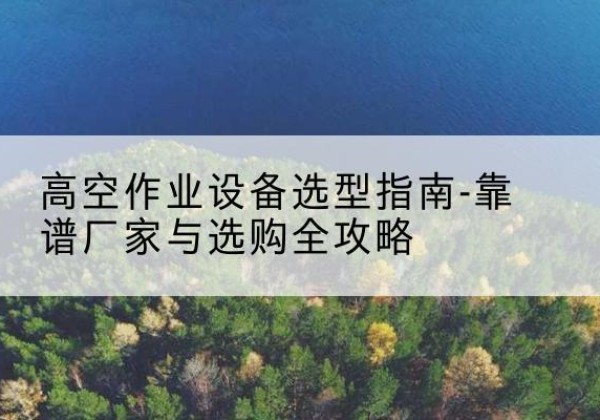 凭祥升降车厂家-高空作业设备选型指南-靠谱厂家与选购全攻略